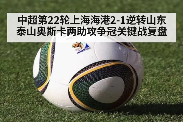 中超第22轮上海海港2-1逆转山东泰山奥斯卡两助攻争冠关键战复盘