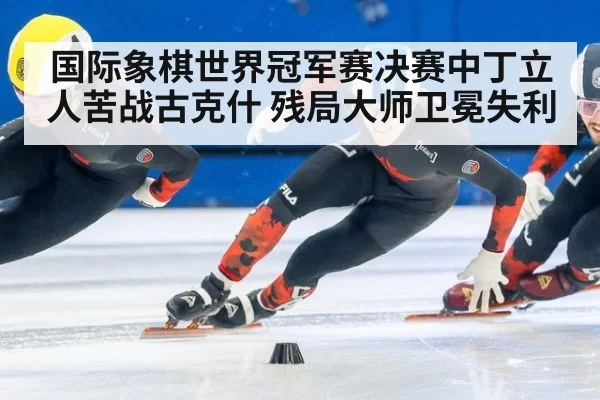 国际象棋世界冠军赛决赛中丁立人苦战古克什 残局大师卫冕失利