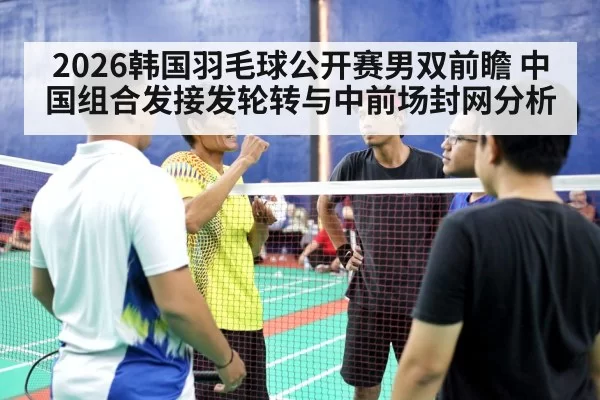 2026韩国羽毛球公开赛男双前瞻 中国组合发接发轮转与中前场封网分析